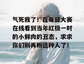 气死我了！在每日大赛在线看到当年红极一时的小鲜肉的丑态，求求你们别再粉这种人了！