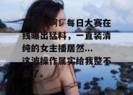 真敢报啊！每日大赛在线曝出猛料，一直装清纯的女主播居然...这波操作属实给我整不会了。