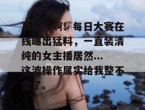 真敢报啊！每日大赛在线曝出猛料，一直装清纯的女主播居然...这波操作属实给我整不会了。