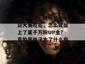 我不李姐！明明是个每日大赛吃瓜，怎么就扯上了某千万粉UP主？真的是林子大了什么鸟都有。