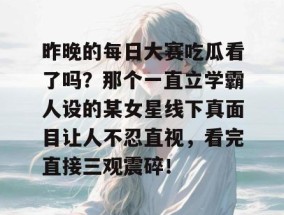 昨晚的每日大赛吃瓜看了吗？那个一直立学霸人设的某女星线下真面目让人不忍直视，看完直接三观震碎！