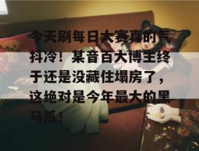 今天刷每日大赛真的气抖冷！某音百大博主终于还是没藏住塌房了，这绝对是今年最大的黑马瓜！