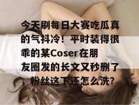今天刷每日大赛吃瓜真的气抖冷！平时装得很乖的某Coser在朋友圈发的长文又秒删了，粉丝这下还怎么洗？