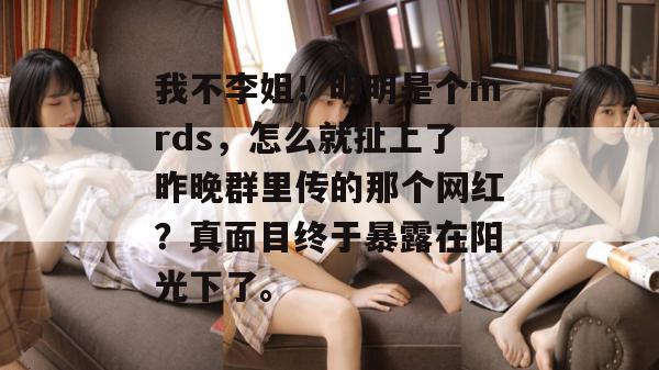 我不李姐!明明是个mrds,怎么就扯上了昨晚群里传的那个网红?真面目终于暴露在阳光下了。 第1张 我不李姐!明明是个mrds,怎么就扯上了昨晚群里传的那个网红?真面目终于暴露在阳光下了。 第1张