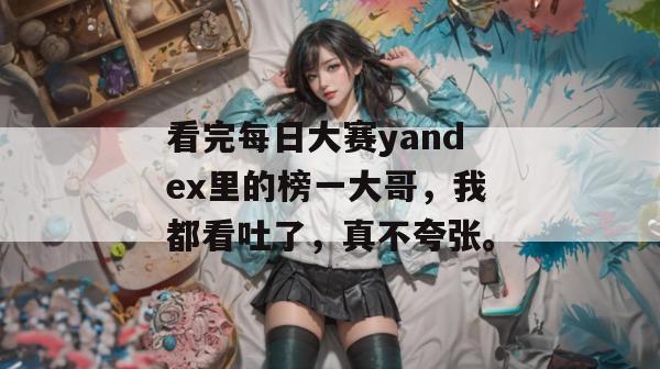 看完每日大赛yandex里的榜一大哥,我都看吐了,真不夸张。 第1张 看完每日大赛yandex里的榜一大哥,我都看吐了,真不夸张。 第1张