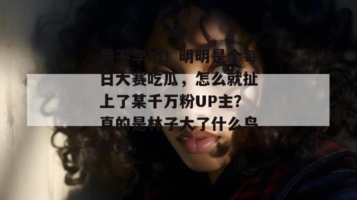 我不李姐!明明是个每日大赛吃瓜,怎么就扯上了某千万粉UP主?真的是林子大了什么鸟都有。 第1张 我不李姐!明明是个每日大赛吃瓜,怎么就扯上了某千万粉UP主?真的是林子大了什么鸟都有。 第1张