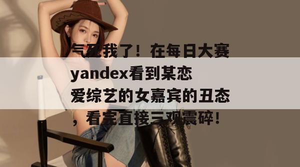 气死我了!在每日大赛yandex看到某恋爱综艺的女嘉宾的丑态,看完直接三观震碎! 第1张 气死我了!在每日大赛yandex看到某恋爱综艺的女嘉宾的丑态,看完直接三观震碎! 第1张