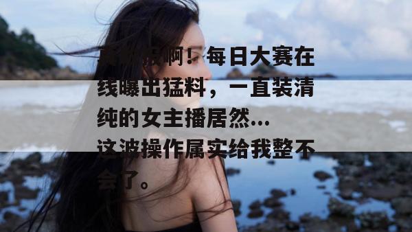 真敢报啊!每日大赛在线曝出猛料,一直装清纯的女主播居然...这波操作属实给我整不会了。 第1张 真敢报啊!每日大赛在线曝出猛料,一直装清纯的女主播居然...这波操作属实给我整不会了。 第1张