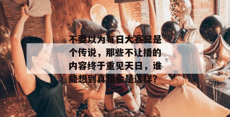 不要以为每日大赛只是个传说，那些不让播的内容终于重见天日，谁能想到真相会是这样？  第1张