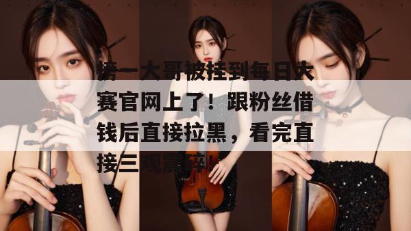 榜一大哥被挂到每日大赛官网上了！跟粉丝借钱后直接拉黑，看完直接三观震碎！  第1张