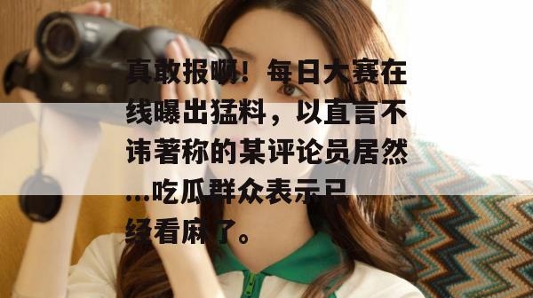 真敢报啊!每日大赛在线曝出猛料,以直言不讳著称的某评论员居然...吃瓜群众表示已经看麻了。 第1张 真敢报啊!每日大赛在线曝出猛料,以直言不讳著称的某评论员居然...吃瓜群众表示已经看麻了。 第1张