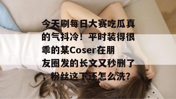 今天刷每日大赛吃瓜真的气抖冷!平时装得很乖的某Coser在朋友圈发的长文又秒删了,粉丝这下还怎么洗? 第1张 今天刷每日大赛吃瓜真的气抖冷!平时装得很乖的某Coser在朋友圈发的长文又秒删了,粉丝这下还怎么洗? 第1张