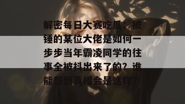 解密每日大赛吃瓜:被锤的某位大佬是如何一步步当年霸凌同学的往事全被抖出来了的?谁能想到真相会是这样? 第1张 解密每日大赛吃瓜:被锤的某位大佬是如何一步步当年霸凌同学的往事全被抖出来了的?谁能想到真相会是这样? 第1张