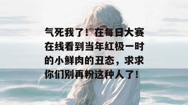 气死我了!在每日大赛在线看到当年红极一时的小鲜肉的丑态,求求你们别再粉这种人了! 第1张 气死我了!在每日大赛在线看到当年红极一时的小鲜肉的丑态,求求你们别再粉这种人了! 第1张