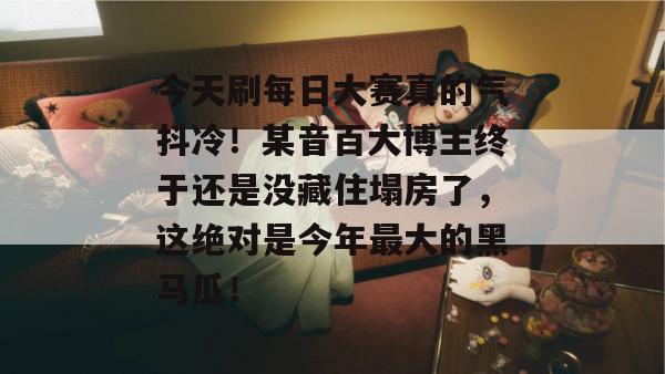 今天刷每日大赛真的气抖冷！某音百大博主终于还是没藏住塌房了，这绝对是今年最大的黑马瓜！  第1张