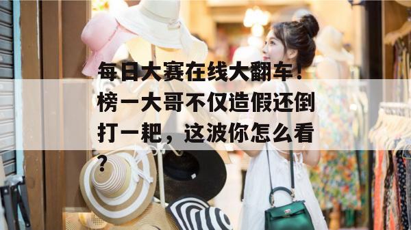 每日大赛在线大翻车！榜一大哥不仅造假还倒打一耙，这波你怎么看？  第1张